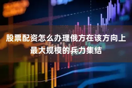股票配资怎么办理俄方在该方向上最大规模的兵力集结