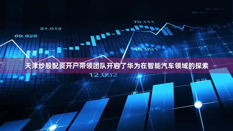 天津炒股配资开户带领团队开启了华为在智能汽车领域的探索