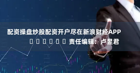 配资操盘炒股配资开户尽在新浪财经APP            						责任编辑：卢昱君