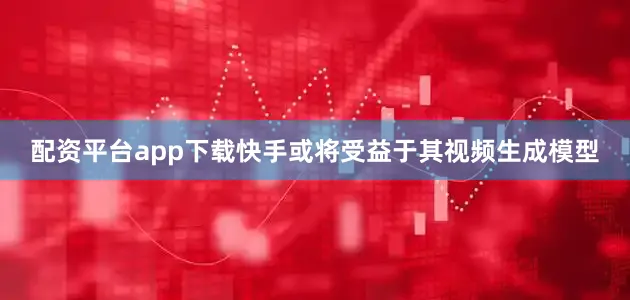 配资平台app下载快手或将受益于其视频生成模型