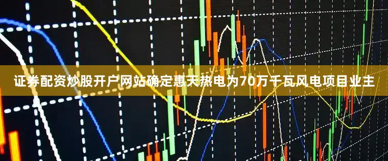 证券配资炒股开户网站确定惠天热电为70万千瓦风电项目业主
