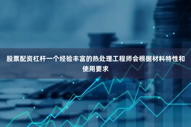 股票配资杠杆一个经验丰富的热处理工程师会根据材料特性和使用要求