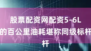 股票配资网配资5-6L的百公里油耗堪称同级标杆