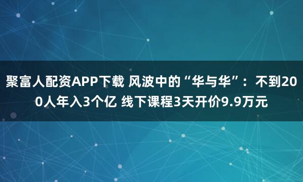 聚富人配资APP下载 风波中的“华与华”：不到200人年入3个亿 线下课程3天开价9.9万元