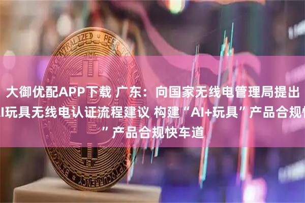 大御优配APP下载 广东：向国家无线电管理局提出优化AI玩具无线电认证流程建议 构建“AI+玩具”产品合规快车道