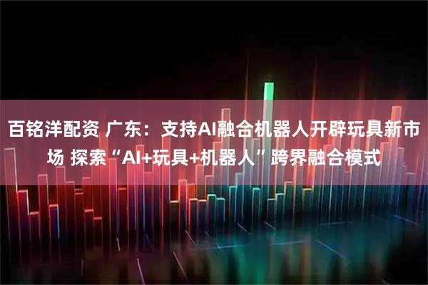 百铭洋配资 广东：支持AI融合机器人开辟玩具新市场 探索“AI+玩具+机器人”跨界融合模式