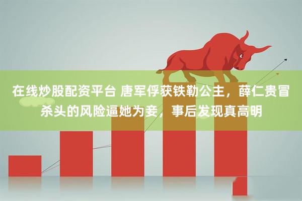 在线炒股配资平台 唐军俘获铁勒公主，薛仁贵冒杀头的风险逼她为妾，事后发现真高明