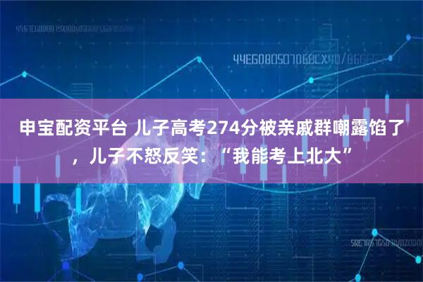 申宝配资平台 儿子高考274分被亲戚群嘲露馅了，儿子不怒反笑：“我能考上北大”
