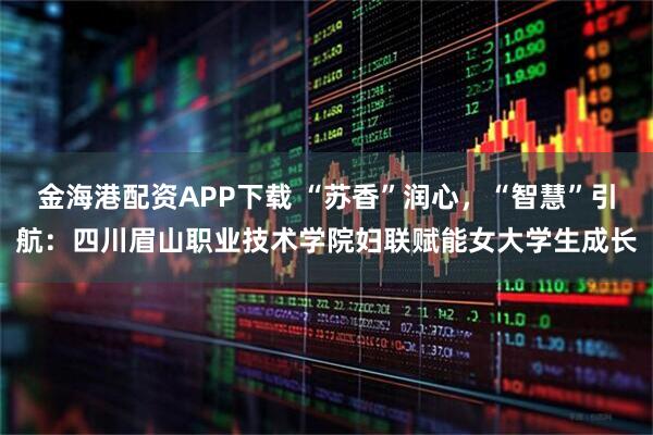 金海港配资APP下载 “苏香”润心，“智慧”引航：四川眉山职业技术学院妇联赋能女大学生成长