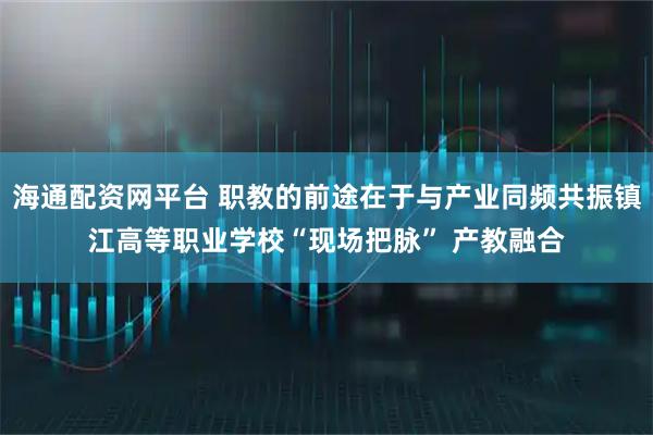 海通配资网平台 职教的前途在于与产业同频共振镇江高等职业学校“现场把脉” 产教融合