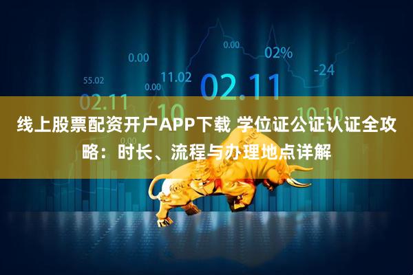线上股票配资开户APP下载 学位证公证认证全攻略：时长、流程与办理地点详解