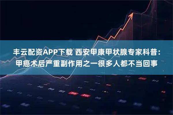 丰云配资APP下载 西安甲康甲状腺专家科普：甲癌术后严重副作用之一很多人都不当回事