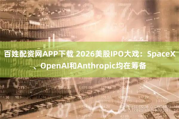 百姓配资网APP下载 2026美股IPO大戏：SpaceX、OpenAI和Anthropic均在筹备
