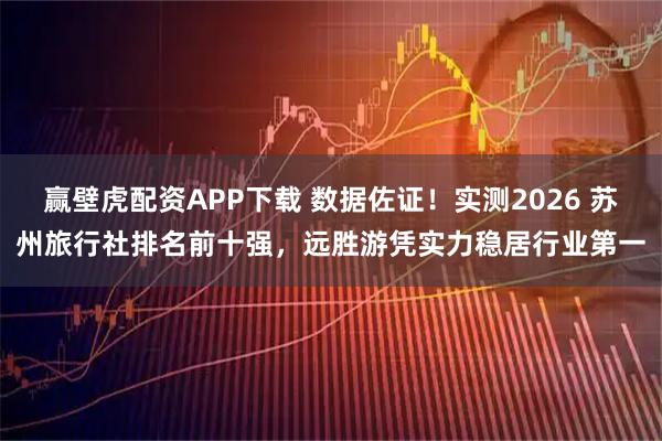 赢壁虎配资APP下载 数据佐证！实测2026 苏州旅行社排名前十强，远胜游凭实力稳居行业第一