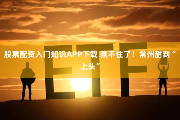 股票配资入门知识APP下载 藏不住了！常州甜到“上头”