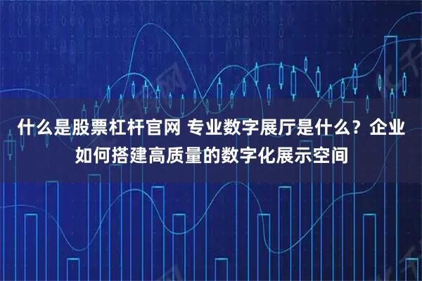 什么是股票杠杆官网 专业数字展厅是什么？企业如何搭建高质量的数字化展示空间