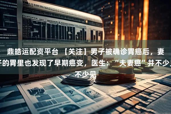 鼎皓运配资平台 【关注】男子被确诊胃癌后，妻子的胃里也发现了早期癌变，医生：“夫妻癌”并不少见