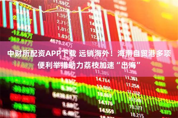 中财所配资APP下载 远销海外！海南自贸港多项便利举措助力荔枝加速“出海”