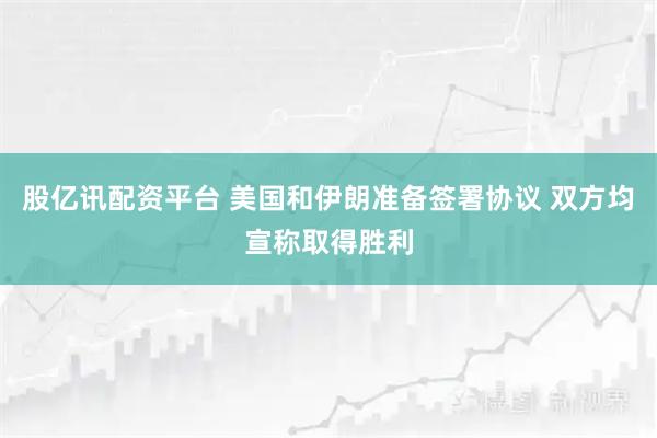 股亿讯配资平台 美国和伊朗准备签署协议 双方均宣称取得胜利